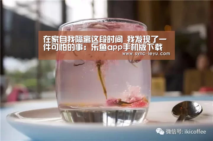 在家自我隔离这段时间 我发现了一件可怕的事：乐鱼app手机版下载