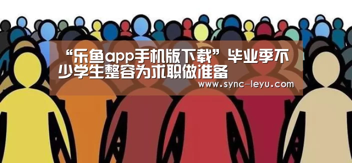 “乐鱼app手机版下载”毕业季不少学生整容为求职做准备(图4) 乐鱼体育在线登陆